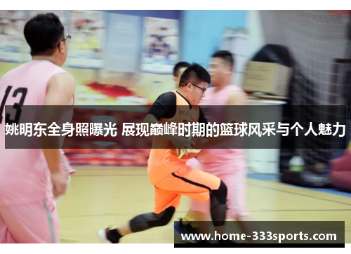 姚明东全身照曝光 展现巅峰时期的篮球风采与个人魅力