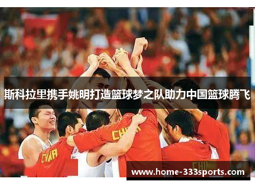 斯科拉里携手姚明打造篮球梦之队助力中国篮球腾飞